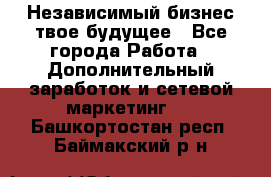 Независимый бизнес-твое будущее - Все города Работа » Дополнительный заработок и сетевой маркетинг   . Башкортостан респ.,Баймакский р-н